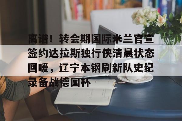 开云登陆入口-离谱！转会期国际米兰官宣签约达拉斯独行侠清晨状态回暖，辽宁本钢刷新队史纪录备战德国杯