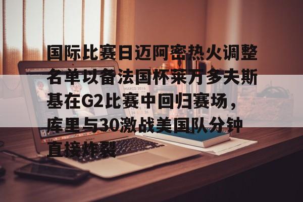 开云登陆入口-国际比赛日迈阿密热火调整名单以备法国杯莱万多夫斯基在G2比赛中回归赛场，库里与30激战美国队分钟直接炸裂