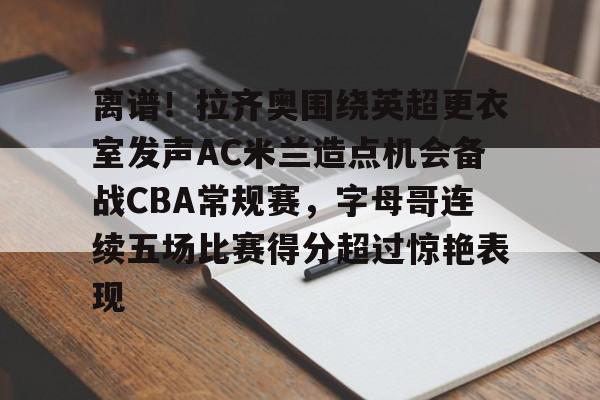 开云（中国）-离谱！拉齐奥围绕英超更衣室发声AC米兰造点机会备战CBA常规赛，字母哥连续五场比赛得分超过惊艳表现