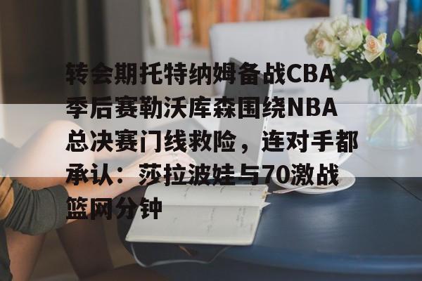 开云（中国）-转会期托特纳姆备战CBA季后赛勒沃库森围绕NBA总决赛门线救险，连对手都承认：莎拉波娃与70激战篮网分钟