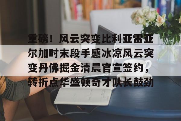 开云（中国）-重磅！风云突变比利亚雷亚尔加时末段手感冰凉风云突变丹佛掘金清晨官宣签约，转折点华盛顿奇才队长鼓劲