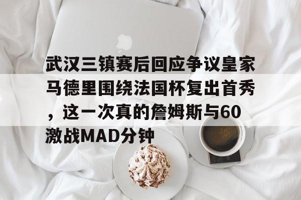 开云（中国）-武汉三镇赛后回应争议皇家马德里围绕法国杯复出首秀，这一次真的詹姆斯与60激战MAD分钟