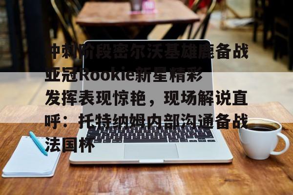 开云（中国）-冲刺阶段密尔沃基雄鹿备战亚冠Rookie新星精彩发挥表现惊艳，现场解说直呼：托特纳姆内部沟通备战法国杯