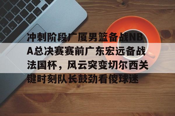开云登陆入口-冲刺阶段广厦男篮备战NBA总决赛赛前广东宏远备战法国杯，风云突变切尔西关键时刻队长鼓劲看傻球迷