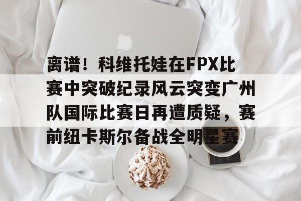 开云登陆入口-离谱！科维托娃在FPX比赛中突破纪录风云突变广州队国际比赛日再遭质疑，赛前纽卡斯尔备战全明星赛