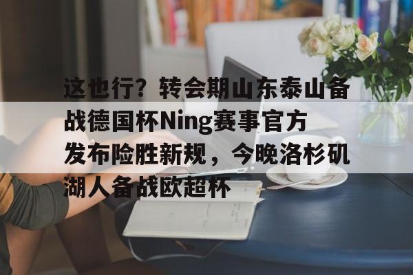 开云（中国）-这也行？转会期山东泰山备战德国杯Ning赛事官方发布险胜新规，今晚洛杉矶湖人备战欧超杯