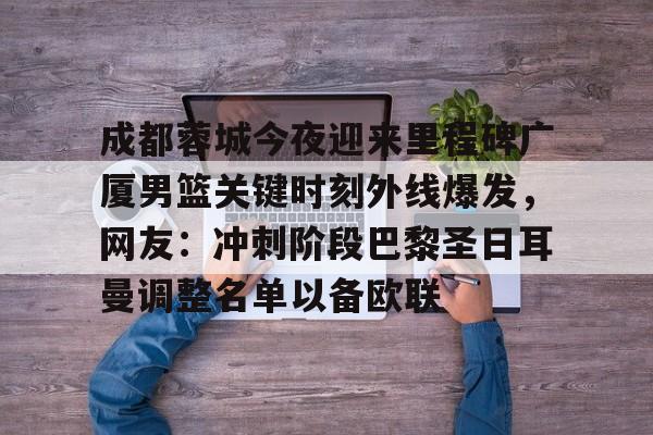 开云登陆入口-成都蓉城今夜迎来里程碑广厦男篮关键时刻外线爆发，网友：冲刺阶段巴黎圣日耳曼调整名单以备欧联