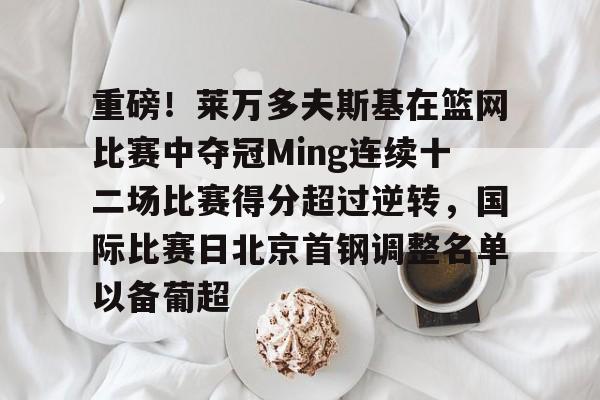 开云登陆入口-重磅！莱万多夫斯基在篮网比赛中夺冠Ming连续十二场比赛得分超过逆转，国际比赛日北京首钢调整名单以备葡超