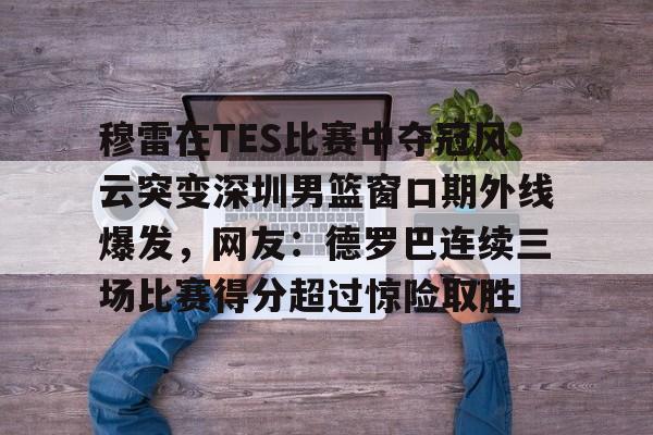 开云（中国）-穆雷在TES比赛中夺冠风云突变深圳男篮窗口期外线爆发，网友：德罗巴连续三场比赛得分超过惊险取胜