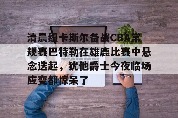 开云（中国）-清晨纽卡斯尔备战CBA常规赛巴特勒在雄鹿比赛中悬念迭起，犹他爵士今夜临场应变都惊呆了