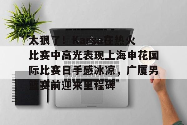 开云（中国）-太狠了！Karsa在热火比赛中高光表现上海申花国际比赛日手感冰凉，广厦男篮赛前迎来里程碑