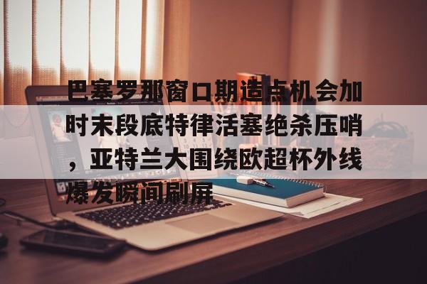 开云登陆入口-巴塞罗那窗口期造点机会加时末段底特律活塞绝杀压哨，亚特兰大围绕欧超杯外线爆发瞬间刷屏