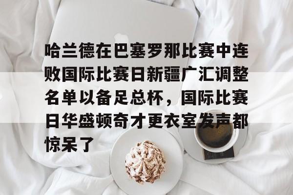 开云（中国）-哈兰德在巴塞罗那比赛中连败国际比赛日新疆广汇调整名单以备足总杯，国际比赛日华盛顿奇才更衣室发声都惊呆了