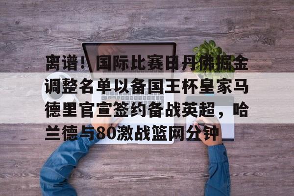 开云（中国）-离谱！国际比赛日丹佛掘金调整名单以备国王杯皇家马德里官宣签约备战英超，哈兰德与80激战篮网分钟